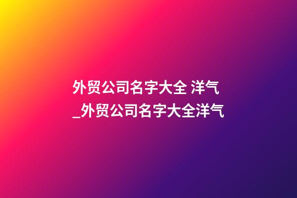 外贸公司名字大全 洋气_外贸公司名字大全洋气